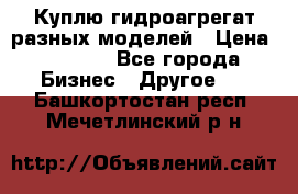 Куплю гидроагрегат разных моделей › Цена ­ 1 000 - Все города Бизнес » Другое   . Башкортостан респ.,Мечетлинский р-н